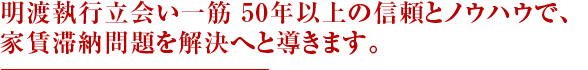 明渡執行立会い一筋 50年以上の信頼とノウハウで、家賃滞納問題を解決へと導きます