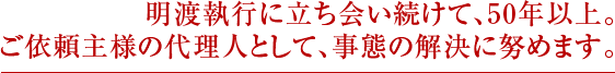 明渡執行に立ち会い続けて、50 年以上。 ご依頼主様の代理人として、事態の解決に努めます。