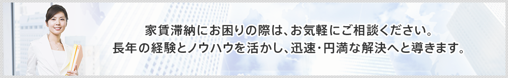 家賃滞納にお困りの際は、お気軽にご相談ください。 長年の経験とノウハウを活かし、迅速・円満な解決へと導きます。