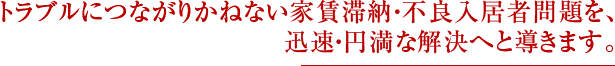 トラブルにつながりかねない家賃滞納・不良入居者問題を、 迅速・円満な解決へと導きます。