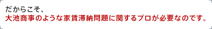 だからこそ、 大池商事のような家賃滞納問題に関するプロが必要なのです。