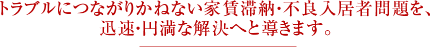 トラブルにつながりかねない家賃滞納・不良入居者問題を、迅速・円満な解決へと導きます。