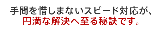 手間を惜しまないスピード対応が、円満な解決へ至る秘訣です。