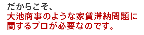 だからこそ、大池商事のような家賃滞納問題に関するプロが必要なのです。